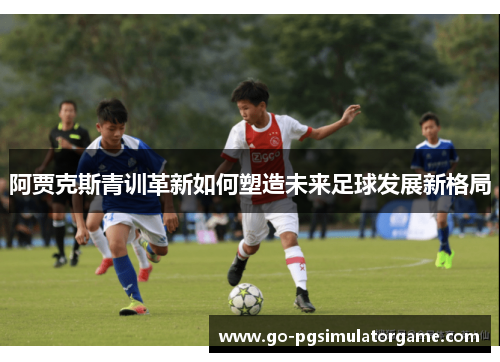 阿贾克斯青训革新如何塑造未来足球发展新格局