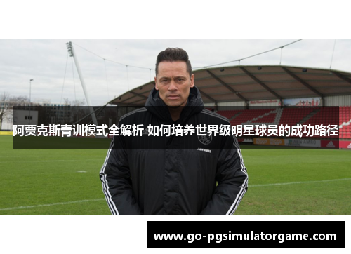 阿贾克斯青训模式全解析 如何培养世界级明星球员的成功路径