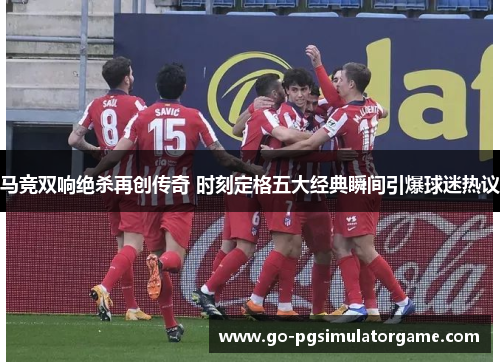 马竞双响绝杀再创传奇 时刻定格五大经典瞬间引爆球迷热议