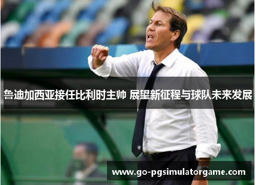 鲁迪加西亚接任比利时主帅 展望新征程与球队未来发展