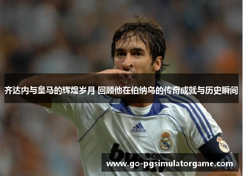 齐达内与皇马的辉煌岁月 回顾他在伯纳乌的传奇成就与历史瞬间