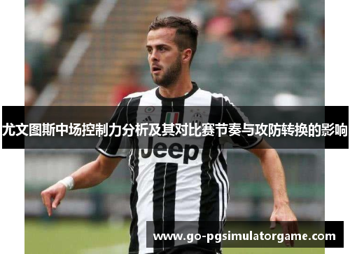 尤文图斯中场控制力分析及其对比赛节奏与攻防转换的影响 尤文图斯中场控制力分析及其对比赛节奏与攻防转换的影响