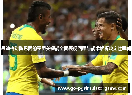 吕迪格对阵巴西的意甲关键战全面表现回顾与战术解析决定性瞬间