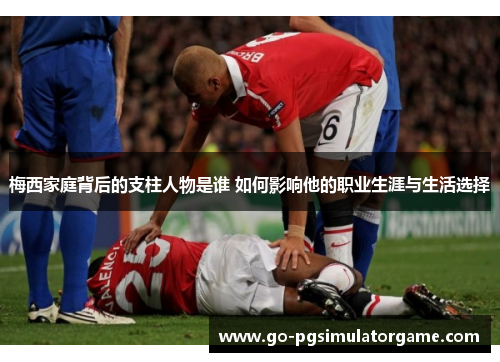 梅西家庭背后的支柱人物是谁 如何影响他的职业生涯与生活选择