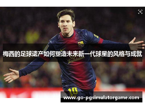 梅西的足球遗产如何塑造未来新一代球星的风格与成就