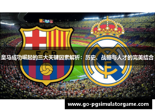 皇马成功崛起的三大关键因素解析：历史、战略与人才的完美结合